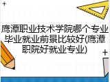 鹰潭职业技术学院哪个专业毕业就业前景比较好(鹰潭职院好就业专业)