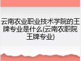 云南农业职业技术学院的王牌专业是什么(云南农职院王牌专业)