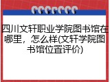 四川文轩职业学院图书馆在哪里，怎么样(文轩学院图书馆位置评价)