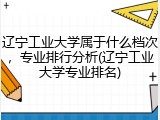 辽宁工业大学属于什么档次，专业排行分析(辽宁工业大学专业排名)