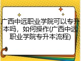 广西中远职业学院可以专升本吗，如何操作(广西中远职业学院专升本流程)