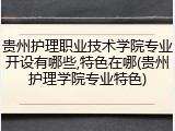 贵州护理职业技术学院专业开设有哪些,特色在哪(贵州护理学院专业特色)