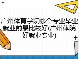 广州体育学院哪个专业毕业就业前景比较好(广州体院好就业专业)
