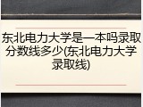 东北电力大学是一本吗录取分数线多少(东北电力大学录取线)