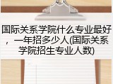 国际关系学院什么专业最好，一年招多少人(国际关系学院招生专业人数)