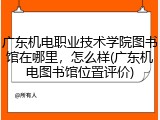 广东机电职业技术学院图书馆在哪里，怎么样(广东机电图书馆位置评价)