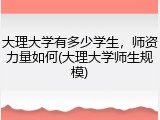 大理大学有多少学生，师资力量如何(大理大学师生规模)
