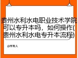 贵州水利水电职业技术学院可以专升本吗，如何操作(贵州水利水电专升本流程)