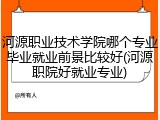 河源职业技术学院哪个专业毕业就业前景比较好(河源职院好就业专业)
