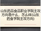 山东药品食品职业学院主攻方向是什么，怎么样(山东药食学院主攻方向)