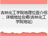 吉林化工学院地理位置介绍，详细地址在哪(吉林化工学院地址)