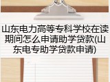 山东电力高等专科学校在读期间怎么申请助学贷款(山东电专助学贷款申请)