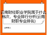 云南财经职业学院属于什么档次，专业排行分析(云南财职专业排名)