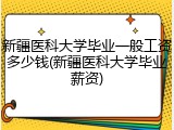新疆医科大学毕业一般工资多少钱(新疆医科大学毕业薪资)