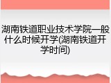 湖南铁道职业技术学院一般什么时候开学(湖南铁道开学时间)