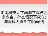 湖南科技大学潇湘学院占地多少亩，什么情况下成立(湖南科大潇湘学院面积)
