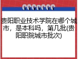 贵阳职业技术学院在哪个城市，是本科吗，第几批(贵阳职院城市批次)