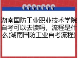 湖南国防工业职业技术学院自考可以去读吗，流程是什么(湖南国防工业自考流程)