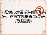 沈阳城市建设学院能不能考研，成绩在哪里查询(考研成绩查询)