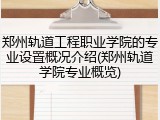 郑州轨道工程职业学院的专业设置概况介绍(郑州轨道学院专业概览)