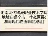 湖南现代物流职业技术学院地址在哪个市，什么区县(湖南现代物流职院地址)
