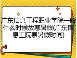 广东信息工程职业学院一般什么时候放寒暑假(广东信息工院寒暑假时间)