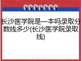 长沙医学院是一本吗录取分数线多少(长沙医学院录取线)