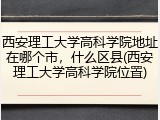 西安理工大学高科学院地址在哪个市，什么区县(西安理工大学高科学院位置)