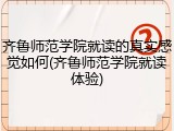 齐鲁师范学院就读的真实感觉如何(齐鲁师范学院就读体验)