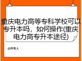 重庆电力高等专科学校可以专升本吗，如何操作(重庆电力高专升本途径)
