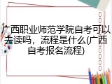 广西职业师范学院自考可以去读吗，流程是什么(广西自考报名流程)
