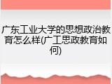 广东工业大学的思想政治教育怎么样(广工思政教育如何)