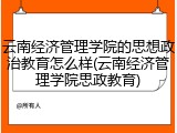 云南经济管理学院的思想政治教育怎么样(云南经济管理学院思政教育)