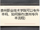 贵州职业技术学院可以专升本吗，如何操作(贵州专升本流程)