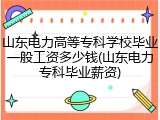 山东电力高等专科学校毕业一般工资多少钱(山东电力专科毕业薪资)