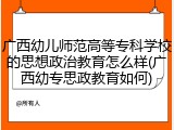 广西幼儿师范高等专科学校的思想政治教育怎么样(广西幼专思政教育如何)