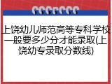 上饶幼儿师范高等专科学校一般要多少分才能录取(上饶幼专录取分数线)