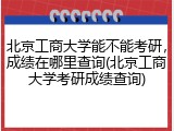北京工商大学能不能考研，成绩在哪里查询(北京工商大学考研成绩查询)