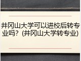 井冈山大学可以进校后转专业吗？(井冈山大学转专业)