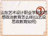 山东艺术设计职业学院的思想政治教育怎么样(山艺设思政教育如何)