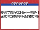 安顺学院报名时间一般是什么时候(安顺学院报名时间)