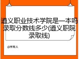 遵义职业技术学院是一本吗录取分数线多少(遵义职院录取线)