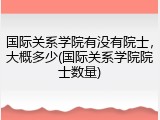 国际关系学院有没有院士，大概多少(国际关系学院院士数量)