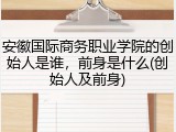 安徽国际商务职业学院的创始人是谁，前身是什么(创始人及前身)