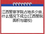 江西警察学院占地多少亩，什么情况下成立(江西警院面积与建校)