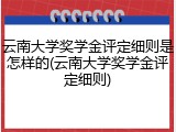云南大学奖学金评定细则是怎样的(云南大学奖学金评定细则)