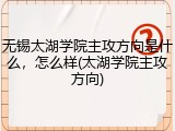 无锡太湖学院主攻方向是什么，怎么样(太湖学院主攻方向)