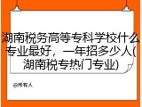 湖南税务高等专科学校什么专业最好，一年招多少人(湖南税专热门专业)