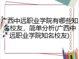 广西中远职业学院有哪些知名校友，简单分析(广西中远职业学院知名校友)