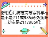 衡阳幼儿师范高等专科学校是不是211或985高校(衡阳幼专是211/985吗)
